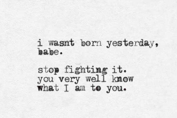 i wasnt born yesterday, babe. stop fighting it. you very well know what I am to you.