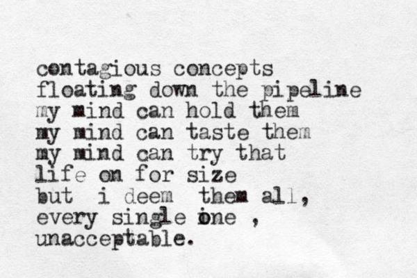 contagious concepts floating down the pipeline my mind can hold them my mind can taste them my mind can try that life on for size but i deem them all, every single ine o o , unacceptable. 