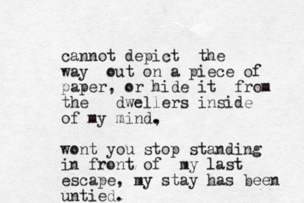 cannot depict the way out on a piece of paper, or hide it from the dwellers inside of my mind, . . wont you stop standing in front of my last escape, my stay has been untied. 