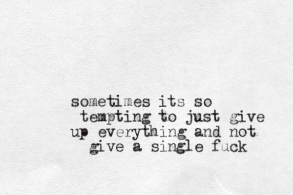sometimes its so tempting to just give up everything and not give a single fuck