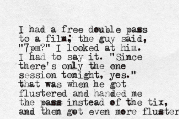 I had a free double pass to a film. ; the guy said, "7pm?" I looked at him. I had to say it. "Since there's only the one session tonight, yes." that was when he got flustered and handed me the pass instead of the tix, and then got even more fluster 