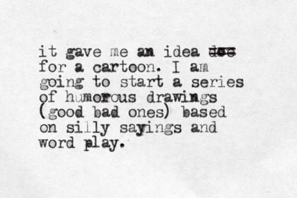 it gave me an idea doe === for a cartoon. I am going to start a series of humorous drawings (good bad ones) based on silly sayings and word play. 