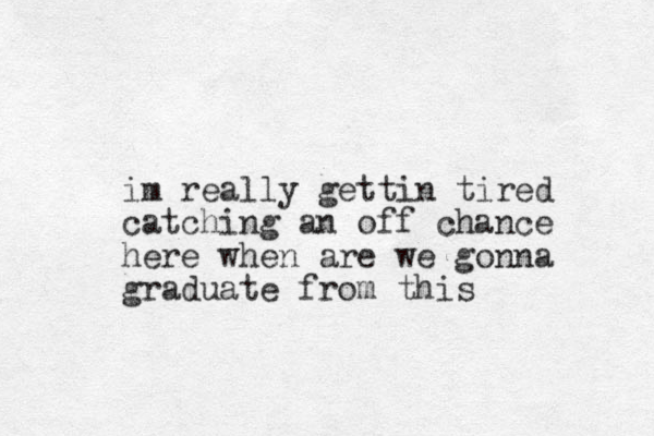 im really gettin tired catching an off chance here when are we gonna graduate from this