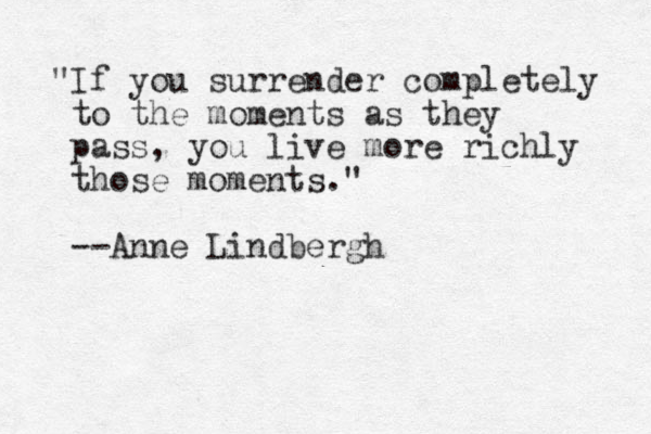 "If you surrender completely to the moments as they pass, you live more richly those moments." --Anne Lindbergh