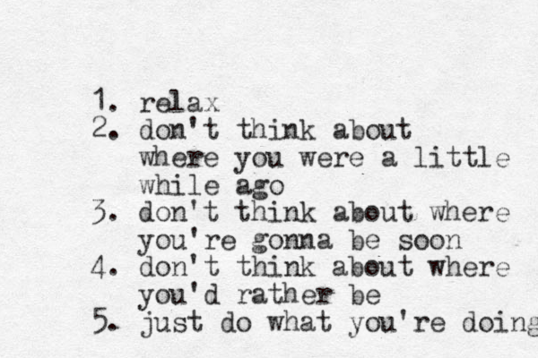 1. relax 2. don't think about where you were a little while ago 3. don't think about where you're gonna be soon 4. don't think about where you'd rather be 5. just do what you're doing 