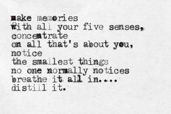 make memories 2 with all your five senses, concentrate on all that's about you, notice the smallest things no one normally notices breathe it all in.... distill it.