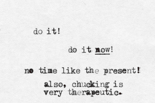 do it! do it now! ___ no time like the present! also, chucking is very therapeutic.