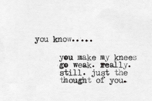 you know..... you make my knees go weak. really. still. just the thought of you. 