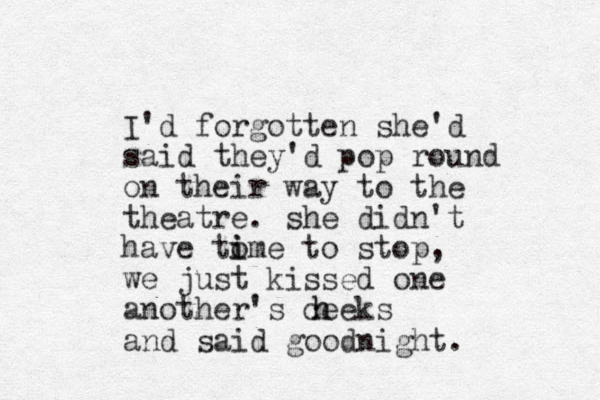 I'd forgotten she'd said they'd pop round on their way to the theatre. she didn't have tome i i to stop, we just kissed one another's ceeks h h and said good night.