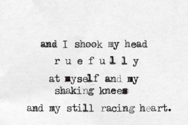 and I shook my head r u e f u l l y at myself and my shaking knees and my still racing heart. 