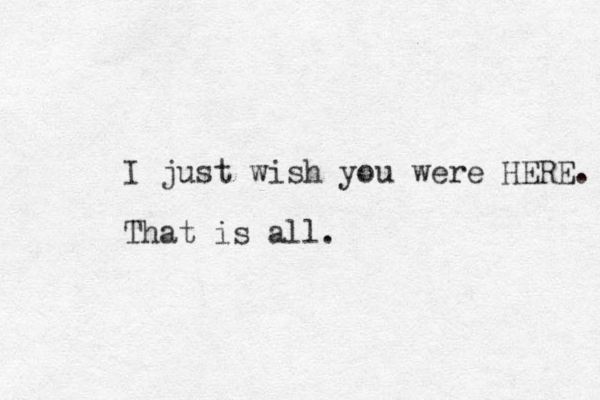I just wish you were HERE. That is all.