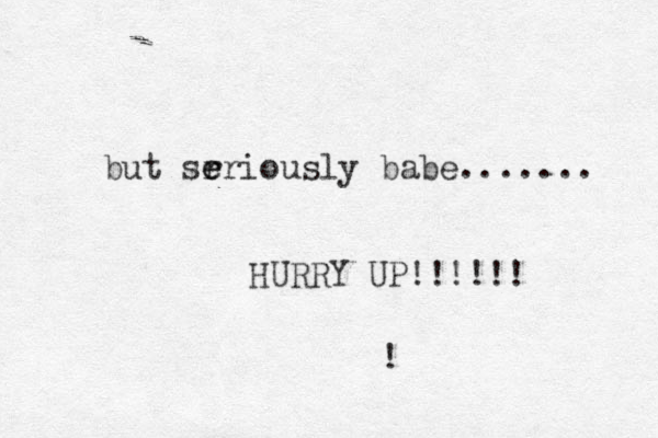 but sr e eriously babe....... HURRY UP!!!!!! !