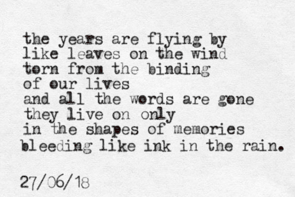 the years are flying by like leaves on the wind torn from the binding of our lives and all the words are gone they live on in the shapes of memories only bleeding like ink in the rain. 27/06/18