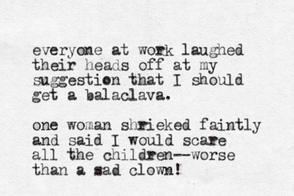 everyone at work laughed their heads off at my suggestion that I should get a balaclava. one woman shrieked faintly and said I would scare all the children--worse than a sad clown!