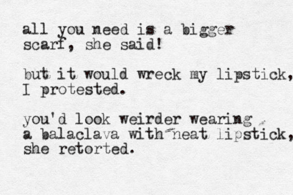 all you need is a bigger scarf , she said! but it would wreck my lipstick, I protested. you'd look weirder wearing a balaclava with neat lipstick, she retorted.
