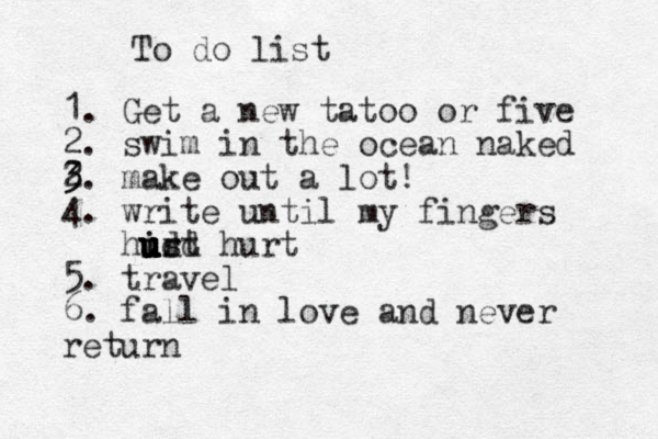 To do list 1. Get a new tatoo or five 2. swim in the ocean naked 2 3 3. make out a lot! 4. write until my fingers hirt u u u u u idd s hurt 5. travel 6. fal l in love and never return