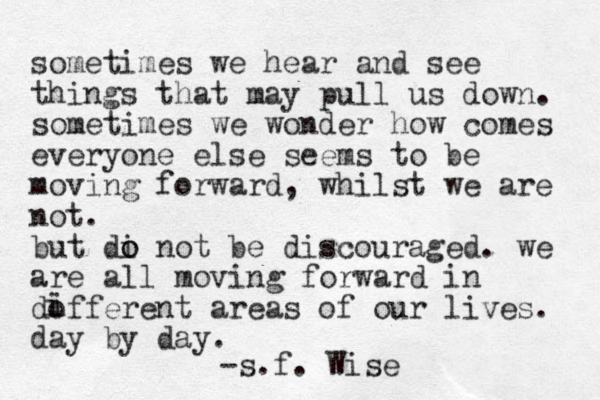 sometimes we hear and see things that may pull us down. sometimes we wonder how comes everyone else seems to be moving forward, whilst we are not. but di o o not be discouraged. we are all moving forward in dofferent areas of our lives. day by day. i i -s.f. Wise