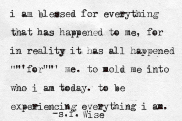 i am blessed for everything that has happened to me, for in reality it has all happened ""'for""' me. to mold me into who i am today. to be experiencing everything i am. - s.f. Wise