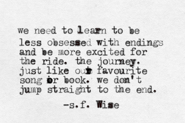 we need to learn to be less obsessed with endings and be more excited for the ride. the journey. just like out r r favourite song ir book. o o o we don't jump straight to the end. -s.f. Wise
