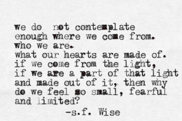 we do not contemplate enough where we come from. who we are. what our hearts are made of. if we come from the light, if we are a part of that light and made out of it, then why do we feel so small, fearful and limited? -s.f. Wise