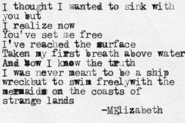I thought I wanted to sink with you but I realize now You've set me free I've reached the surface Taken my first breath above water And bow I know the truth I was never meant to be a ship wreckbut to swim freelywith the mermaids on the coasts of strange lands -MElizabeth n 