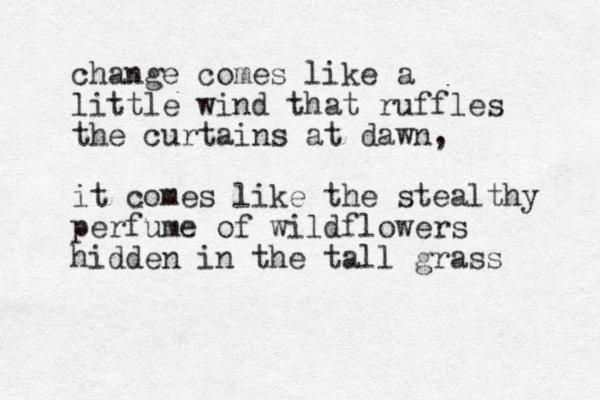 change comes like a little wind that ruffles the curtains at dawn, it comes like the stealthy perfume of wildflowers hidden in the tall grass 