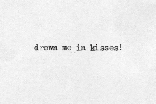 drown me in kisses!