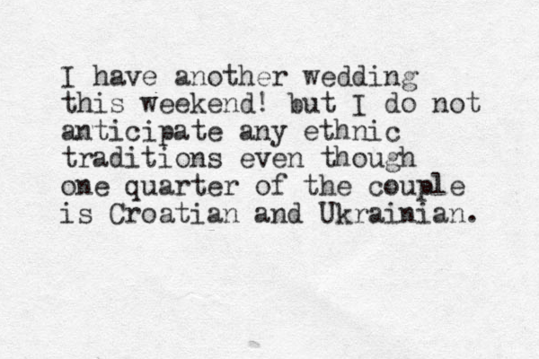 I have another wedding this weekend! but I do not anticipate any ethnic traditions even though one quarter of the couple is Croatian and Ukrainian. 