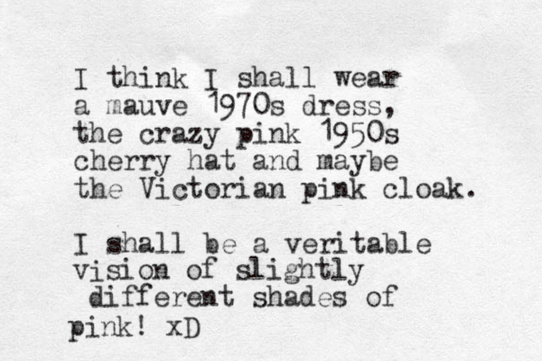 I think I shall wear a mauve 1970s dress, the crazy pink 1950s cherry hat and maybe the Victorian pink cloak. I shall be a veritable i v sio n of slightly different shades of pink! xD 