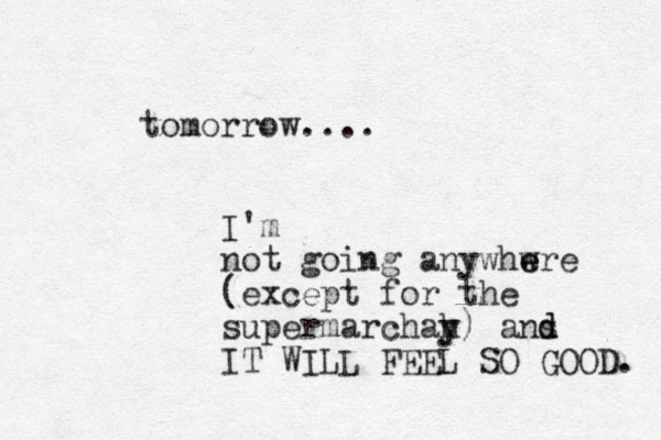 tomorrow.... I'm not going anywhwre e e (except for the supermarchah y y) ans d d IT WILL FEEL SO GOOD. 