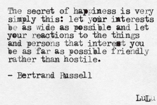 The secret of happiness is very simply this: let yoir our interests be as wide as possible and let your reactions to the things and persons that interest you be as far as possible friendly rather than hostile. - Bertrand Russell LuLu 