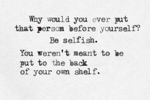Why would you ever put that person before yourself? Be selfish. You weren't meant to be put to the back of your own shelf. 