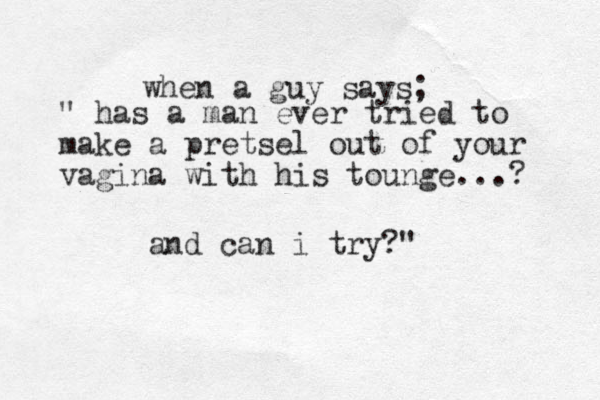 when a guy says; " has a man ever tried to make a pretsel out of your vagina with his tounge...? and can i try?"