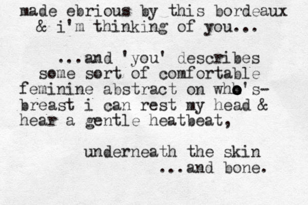 made ebrious by this bordeaux & i'm thinking of you... and 'you' describes ... some sort of comfortable feminine abstract on whh o o o o o's- breast i can rest my head & hear a gentle heatbeat, underneath the skin ...and bone. 