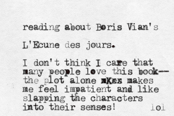 reading about Boris Vian's L'Ecune des jours. I don't think I care that many people love this book-- the plot alone mKes xxxx makes me feel impatient and like slapping the characters into their senses! lol 