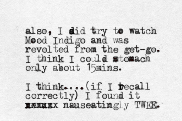 also, I sid d d try to watch Mood Indigo and was revolted from the get-go. I think I could stomach only about 15mins. I think....(if I tecall r r correctly) I found it neaus xxxxxx nauseatingly TWEE. 