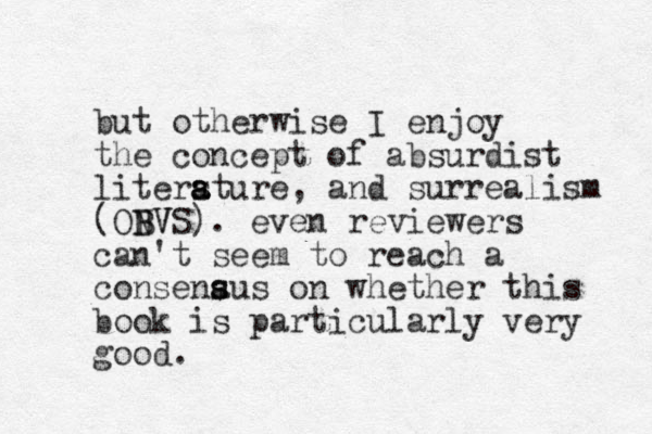 but otherwise I enjoy the concept of absurdist litersture a a a , and surrealism (ONVS B BV ). even reviewers can't seem to reach a consenaus s s on whether this book is particularly very good.