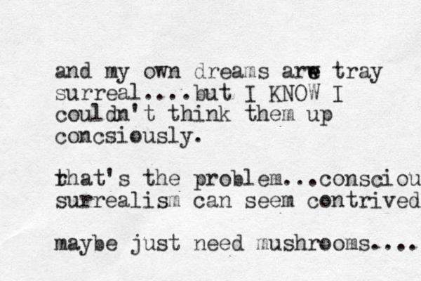 and my own dreams arw e e tray surreal....but I KNOW I couldn't think them up concsiously. rhat's t the problem... conscious surrealism can seem contrived maybe just need mushrooms..... 