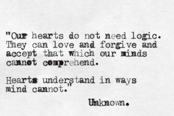"Our hearts do not need logic. They can love and forgive and accept that which our minds cannot comprehend. Hearts understand in ways mind cannot. " Unknown. 
