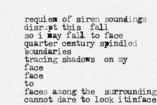 requiem of siren soundings disrupt this fall so i may fall to face quarter century spindled boundaries tracing shadows on my face face to faces among the surrounding cannot dare to look it in face 