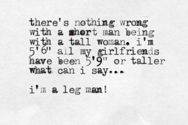 there's nothing wrong with a short man being with a tall woman. i'm 5'6" all my girlfriends have been 5'9" or taller what can i say... i'm a leg man!