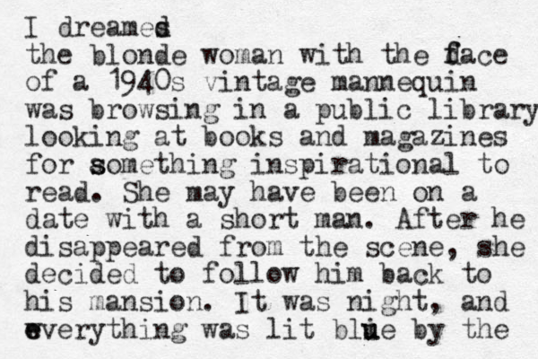 I dreames d d the blonde woman with the d f face of a 1940s vintage mannequin was browsing in a public library looking at books and magazines for aomething ins s s pirational to read. She may have been on a date with a short man. After he disappeared from the scene, she decided to follow him back to his mansion. It was night, and wverything was e e lit blie u u by the 