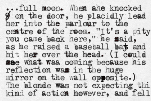...full moon. When ahe knocked 9 / on the door, he placidly lead her into the parlour to the centre of the room. "It's a pity you came back here," he said, as he raised a baseball bay t t and hit her over the head. (I could sa e ee what waa coming because his reflection was in the huge mirror on the wall opo p posite.) The blonde was not expecting this kind of action however, and fell 