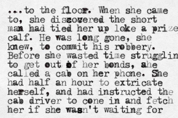 ...to the floor. When she came to, she disxocered c c v v v the short man had tied her up loke a prize calf. He was long gone, she knew, to commit his robbery. Before she wasted time struggling to get out if her o o bonds, ahe called a cab on her phone. She had half an hour to extricate herself, and had instructed the cab driver to cone in and fetch her if she waan't s s waiting for s s 