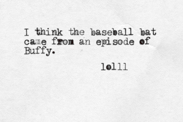 I think the baseball bat came from an episode of Buffy. lolll