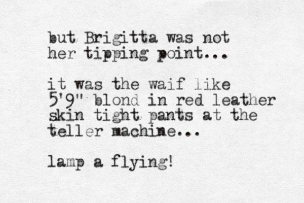 but Brigitta was not her tipping point... it was the waif like 5'9" blond in red leather skin tight pants at the teller machine... lamp a flying!