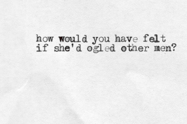how would you have felt if she'd ogled other men? 