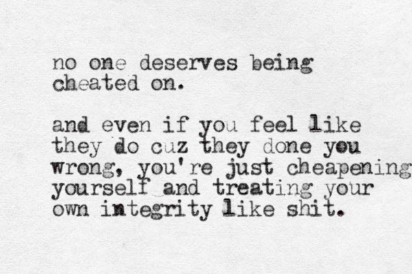 no one deserves being cheated on. and even if you feel like they do cuz they done you wrong, you're just cheapening yourself and treating your own integrity like shit.