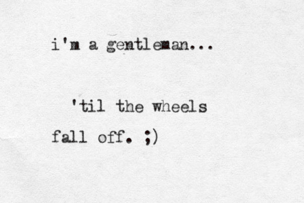 i'm a gentleman... 'til the wheels fall off. ;)