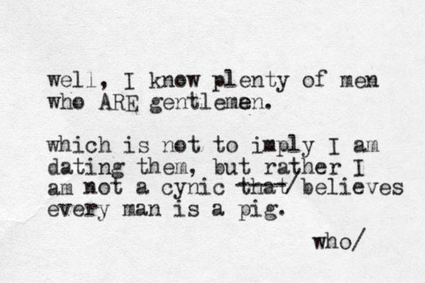 well, I know plenty of men who ARE gentlema e en. which is not to imply I am dating them, but rather I am not a cynic that believes every man is a pig. ----/ who/ 